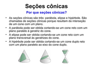 Seções cônicas As seções cônicas são três: parábola, elipse e hipérbole. São chamadas de seções cônicas porque resultam da interseção de um cone com um plano. A parábola pode ser obtida cortando-se um cone reto com um plano paralelo à geratriz do cone. A elipse pode ser obtida cortando-se um cone reto com um plano transversal às geratrizes do cone. A hipérbole pode ser obtida cortando-se um cone duplo reto com um plano paralelo ao eixo do cone duplo. Por que seções cônicas? 