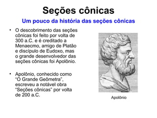 Um pouco da história das seções cônicas O descobrimento das seções cônicas foi feito por volta de 300 a.C. e é creditado a Menaecmo, amigo de Platão e discípulo de Eudoxo, mas o grande desenvolvedor das seções cônicas foi Apolônio. Apolônio, conhecido como “O Grande Geômetra”, escreveu a notável obra “Seções cônicas” por volta de 200 a.C. Apolônio Seções cônicas 