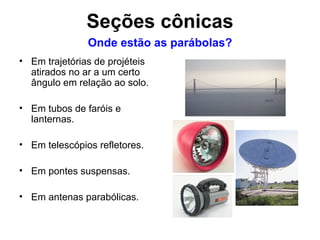 Em trajetórias de projéteis atirados no ar a um certo ângulo em relação ao solo. Em tubos de faróis e lanternas. Em telescópios refletores. Em pontes suspensas. Em antenas parabólicas. Onde estão as parábolas? Seções cônicas 