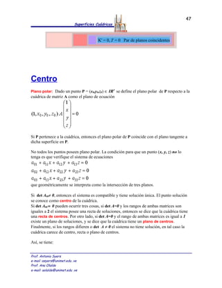 47
                            Superficies Cuádricas



                                         K' = 0, J' = 0 Par de planos coincidentes




Centro
Plano polar: Dado un punto P = (x0,y0,z0) ∈ IR3 se define el plano polar de P respecto a la
cuádrica de matriz A como el plano de ecuación




Si P pertenece a la cuádrica, entonces el plano polar de P coincide con el plano tangente a
dicha superficie en P.

No todos los puntos poseen plano polar. La condición para que un punto (x, y, z) no lo
tenga es que verifique el sistema de ecuaciones




que geométricamente se interpreta como la intersección de tres planos.

Si det A00≠ 0, entonces el sistema es compatible y tiene solución única. El punto solución
se conoce como centro de la cuádrica.
Si det A00 = 0 pueden ocurrir tres cosas, si det A=0 y los rangos de ambas matrices son
iguales a 2 el sistema posee una recta de soluciones, entonces se dice que la cuádrica tiene
una recta de centros. Por otro lado, si det A=0 y el rango de ambas matrices es igual a 1
existe un plano de soluciones, y se dice que la cuádrica tiene un plano de centros.
Finalmente, si los rangos difieren o det A ≠ 0 el sistema no tiene solución, en tal caso la
cuádrica carece de centro, recta o plano de centros.

Así, se tiene:


Prof. Antonio Syers
e-mail :asyers@unimet.edu .ve
Prof. Ana Olalde
e-mail: aolalde@unimet.edu .ve
 