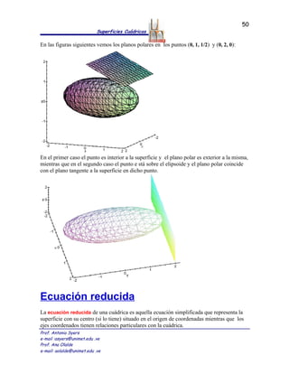 50
                            Superficies Cuádricas

En las figuras siguientes vemos los planos polares en los puntos (0, 1, 1/2) y (0, 2, 0):




En el primer caso el punto es interior a la superficie y el plano polar es exterior a la misma,
mientras que en el segundo caso el punto e stá sobre el elipsoide y el plano polar coincide
con el plano tangente a la superficie en dicho punto.




Ecuación reducida
La ecuación reducida de una cuádrica es aquella ecuación simplificada que representa la
superficie con su centro (si lo tiene) situado en el origen de coordenadas mientras que los
ejes coordenados tienen relaciones particulares con la cuádrica.
Prof. Antonio Syers
e-mail :asyers@unimet.edu .ve
Prof. Ana Olalde
e-mail: aolalde@unimet.edu .ve
 