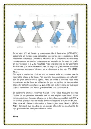 En el siglo XVI el filósofo y matemático René Descartes (1596-1650)
desarrolló un método para relacionar las curvas con ecuaciones. Este
método es la llamada Geometría Analítica. En la Geometría Analítica las
curvas cónicas se pueden representar por ecuaciones de segundo grado
en las variables x e y. El resultado más sorprendente de la Geometría
Analítica es que todas las ecuaciones de segundo grado en dos variables
representan secciones cónicas se lo debemos a Jan de Witt (1629-
1672).
Sin lugar a dudas las cónicas son las curvas más importantes que la
geometría ofrece a la física. Por ejemplo, las propiedades de reflexión
son de gran utilidad en la óptica. Pero sin duda lo que las hace más
importantes en la física es el hecho de que las órbitas de los planetas
alrededor del sol sean elipses y que, más aún, la trayectoria de cualquier
cuerpo sometido a una fuerza gravitatoria es una curva cónica.
El astrónomo alemán Johannes Kepler (1570-1630) descubrió que las
órbitas de los planetas alrededor del sol son elipses que tienen al sol
como uno de sus focos en el caso de la tierra la excentricidad es 0.017 y
los demás planetas varían desde 0.004 de Neptuno a 0.250 de Plutón..
Más tarde el célebre matemático y físico inglés Isaac Newton (1642-
1727) demostró que la órbita de un cuerpo alrededor de una fuerza de
tipo gravitatorio es siempre una curva cónica.
Tipos
 