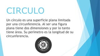 CIRCULO
Un círculo es una superficie plana limitada
por una circunferencia. Al ser una figura
plana tiene dos dimensiones y por lo tanto
tiene área. Su perímetro es la longitud de su
circunferencia.