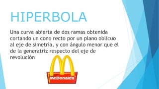 HIPERBOLA
Una curva abierta de dos ramas obtenida
cortando un cono recto por un plano oblicuo
al eje de simetría, y con ángulo menor que el
de la generatriz respecto del eje de
revolución