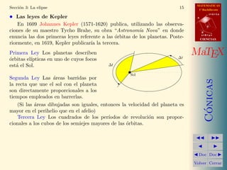 MATEMATICAS
1º Bachillerato
A
s = B + m v
r = A + l u
B
d
CIENCIASCIENCIAS
MaTEX
C´onicas
Doc Doc
Volver Cerrar
Secci´on 3: La elipse 15
• Las leyes de Kepler
En 1609 Johannes Kepler (1571-1620) publica, utilizando las observa-
ciones de su maestro Tycho Brahe, su obra “Astronom´ıa Nova” en donde
enuncia las dos primeras leyes referente a las ´orbitas de los planetas. Poste-
riormente, en 1619, Kepler publicar´ıa la tercera.
Primera Ley Los planetas describen
´orbitas el´ıpticas en uno de cuyos focos
est´a el Sol.
Segunda Ley Las ´areas barridas por
la recta que une el sol con el planeta
son directamente proporcionales a los
tiempos empleados en barrerlas.
Sol
∆t
∆t
(Si las ´areas dibujadas son iguales, entonces la velocidad del planeta es
mayor en el perihelio que en el afelio)
Tercera Ley Los cuadrados de los per´ıodos de revoluci´on son propor-
cionales a los cubos de los semiejes mayores de las ´orbitas.
 