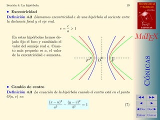 MATEMATICAS
1º Bachillerato
A
s = B + m v
r = A + l u
B
d
CIENCIASCIENCIAS
MaTEX
C´onicas
Doc Doc
Volver Cerrar
Secci´on 4: La hip´erbola 19
• Excentricidad
Deﬁnici´on 4.2 Llamamos excentricidad e de una hip´erbola al cociente entre
la distancia focal y el eje real.
e =
c
a
> 1
En estas hip´erbolas hemos de-
jado ﬁjo el foco y cambiado el
valor del semieje real a. Cuan-
to m´as peque˜no es a, el valor
de la excentricidad e aumenta.
F FO
• Cambio de centro
Deﬁnici´on 4.3 La ecuaci´on de la hip´erbola cuando el centro est´a en el punto
O(u, v) es:
(x − u)2
a2
−
(y − v)2
b2
= 1 (7)
 