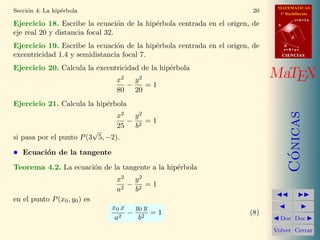 MATEMATICAS
1º Bachillerato
A
s = B + m v
r = A + l u
B
d
CIENCIASCIENCIAS
MaTEX
C´onicas
Doc Doc
Volver Cerrar
Secci´on 4: La hip´erbola 20
Ejercicio 18. Escribe la ecuaci´on de la hip´erbola centrada en el origen, de
eje real 20 y distancia focal 32.
Ejercicio 19. Escribe la ecuaci´on de la hip´erbola centrada en el origen, de
excentricidad 1.4 y semidistancia focal 7.
Ejercicio 20. Calcula la excentricidad de la hip´erbola
x2
80
−
y2
20
= 1
Ejercicio 21. Calcula la hip´erbola
x2
25
−
y2
b2
= 1
si pasa por el punto P(3
√
5, −2).
• Ecuaci´on de la tangente
Teorema 4.2. La ecuaci´on de la tangente a la hip´erbola
x2
a2
−
y2
b2
= 1
en el punto P(x0, y0) es
x0 x
a2
−
y0 y
b2
= 1 (8)
 