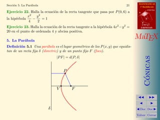 MATEMATICAS
1º Bachillerato
A
s = B + m v
r = A + l u
B
d
CIENCIASCIENCIAS
MaTEX
C´onicas
Doc Doc
Volver Cerrar
Secci´on 5: La Par´abola 21
Ejercicio 22. Halla la ecuaci´on de la recta tangente que pasa por P(0, 6) a
la hip´erbola
x2
4
−
y2
2
= 1
Ejercicio 23. Halla la ecuaci´on de la recta tangente a la hip´erbola 4x2
−y2
=
20 en el punto de ordenada 4 y abcisa positiva.
5. La Par´abola
Deﬁnici´on 5.1 Una par´abola es el lugar geom´etrico de los P(x, y) que equidis-
tan de un recta ﬁja δ (directriz) y de un punto ﬁjo F (foco).
|PF| = d(P, δ|
P
FV
δ
 