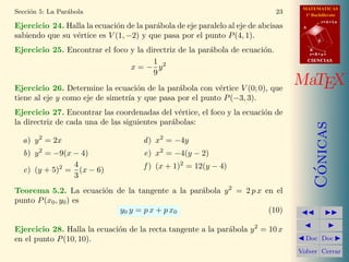 MATEMATICAS
1º Bachillerato
A
s = B + m v
r = A + l u
B
d
CIENCIASCIENCIAS
MaTEX
C´onicas
Doc Doc
Volver Cerrar
Secci´on 5: La Par´abola 23
Ejercicio 24. Halla la ecuaci´on de la par´abola de eje paralelo al eje de abcisas
sabiendo que su v´ertice es V (1, −2) y que pasa por el punto P(4, 1).
Ejercicio 25. Encontrar el foco y la directriz de la par´abola de ecuaci´on.
x = −
1
9
y2
Ejercicio 26. Determine la ecuaci´on de la par´abola con v´ertice V (0; 0), que
tiene al eje y como eje de simetr´ıa y que pasa por el punto P(−3, 3).
Ejercicio 27. Encontrar las coordenadas del v´ertice, el foco y la ecuaci´on de
la directriz de cada una de las siguientes par´abolas:
a) y2
= 2x
b) y2
= −9(x − 4)
c) (y + 5)2
=
4
3
(x − 6)
d) x2
= −4y
e) x2
= −4(y − 2)
f ) (x + 1)2
= 12(y − 4)
Teorema 5.2. La ecuaci´on de la tangente a la par´abola y2
= 2 p x en el
punto P(x0, y0) es
y0 y = p x + p x0 (10)
Ejercicio 28. Halla la ecuaci´on de la recta tangente a la par´abola y2
= 10 x
en el punto P(10, 10).
 