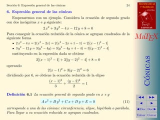 MATEMATICAS
1º Bachillerato
A
s = B + m v
r = A + l u
B
d
CIENCIASCIENCIAS
MaTEX
C´onicas
Doc Doc
Volver Cerrar
Secci´on 6: Expresi´on general de las c´onicas 24
6. Expresi´on general de las c´onicas
Empezaremos con un ejemplo. Considera la ecuaci´on de segundo grado
con dos inc´ognitas x e y siguiente:
2 x2
+ 3 y2
− 4 x − 12 y + 8 = 0
Para conseguir la ecuaci´on reducida de la c´onica se agrupan cuadrados de la
siguiente forma
2 x2
− 4 x = 2(x2
− 2x) = 2(x2
− 2x + 1 − 1) = 2[(x − 1)2
− 1]
3 y2
− 12 y = 3(y2
− 4y) = 3(y2
− 4y + 4 − 4) = 3[(y − 2)2
− 4]
sustituyendo en la expresi´on dada se obtiene
2[(x − 1)2
− 1] + 3[(y − 2)2
− 4] + 8 = 0
operando
2(x − 1)2
+ 3(y − 2)2
= 6
dividiendo por 6, se obtiene la ecuaci´on reducida de la elipse
(x − 1)2
3
+
(y − 2)2
2
= 1
Deﬁnici´on 6.1 La ecuaci´on general de segundo grado en x e y
A x2
+ B y2
+ C x + D y + E = 0 (11)
corresponde a una de las c´onicas: circunferencia, elipse, hip´erbola o par´abola.
Para llegar a su ecuaci´on reducida se agrupan cuadrados.
 