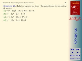 MATEMATICAS
1º Bachillerato
A
s = B + m v
r = A + l u
B
d
CIENCIASCIENCIAS
MaTEX
C´onicas
Doc Doc
Volver Cerrar
Secci´on 6: Expresi´on general de las c´onicas 25
Ejercicio 29. Halla los v´ertices, los focos y la excentricidad de las c´onicas
siguientes:
(a) 9 x2
+ 16 y2
− 36x + 96y + 36 = 0
(b) x2
− 4 y2
− 2 x − 3 = 0
(c) x2
+ 9 y2
− 36 y + 27 = 0
(d) y2
− 12 y − 8 x + 20 = 0
 