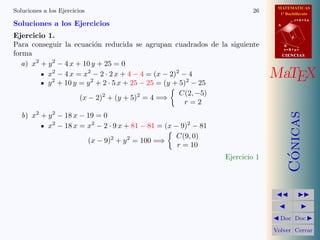 MATEMATICAS
1º Bachillerato
A
s = B + m v
r = A + l u
B
d
CIENCIASCIENCIAS
MaTEX
C´onicas
Doc Doc
Volver Cerrar
Soluciones a los Ejercicios 26
Soluciones a los Ejercicios
Ejercicio 1.
Para conseguir la ecuaci´on reducida se agrupan cuadrados de la siguiente
forma
a) x2
+ y2
− 4 x + 10 y + 25 = 0
x2
− 4 x = x2
− 2 · 2 x + 4 − 4 = (x − 2)2
− 4
y2
+ 10 y = y2
+ 2 · 5 x + 25 − 25 = (y + 5)2
− 25
(x − 2)2
+ (y + 5)2
= 4 =⇒
C(2, −5)
r = 2
b) x2
+ y2
− 18 x − 19 = 0
x2
− 18 x = x2
− 2 · 9 x + 81 − 81 = (x − 9)2
− 81
(x − 9)2
+ y2
= 100 =⇒
C(9, 0)
r = 10
Ejercicio 1
 
