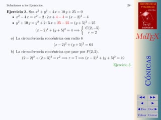 MATEMATICAS
1º Bachillerato
A
s = B + m v
r = A + l u
B
d
CIENCIASCIENCIAS
MaTEX
C´onicas
Doc Doc
Volver Cerrar
Soluciones a los Ejercicios 28
Ejercicio 3. Sea x2
+ y2
− 4 x + 10 y + 25 = 0
x2
− 4 x = x2
− 2 · 2 x + 4 − 4 = (x − 2)2
− 4
y2
+ 10 y = y2
+ 2 · 5 x + 25 − 25 = (y + 5)2
− 25
(x − 2)2
+ (y + 5)2
= 4 =⇒
C(2, −5)
r = 2
a) La circunferencia conc´entrica con radio 8
(x − 2)2
+ (y + 5)2
= 64
b) La circunferencia conc´entrica que pase por P(2, 2).
(2 − 2)2
+ (2 + 5)2
= r2
=⇒ r = 7 =⇒ (x − 2)2
+ (y + 5)2
= 49
Ejercicio 3
 