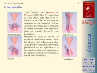 MATEMATICAS
1º Bachillerato
A
s = B + m v
r = A + l u
B
d
CIENCIASCIENCIAS
MaTEX
C´onicas
Doc Doc
Volver Cerrar
Secci´on 1: Introducci´on 3
1. Introducci´on
circunferencia
elipses
“Las C´onicas” de Apolonio de
P´ergamo (262-190 a. C), constaban
de ocho libros. Esta obra es el re-
sultado de estudiar las secciones de
un cono a las que denomin´o c´onicas.
Apolonio descubri´o que se obten´ıan
al cortar mediante una superﬁcie
plana un cono circular en diversas
posiciones.
Depende de c´omo se corten, las
secciones resultantes ser´an c´ırcu-
los, elipses, hip´erbolas o par´abolas.
Aunque estos conceptos no tuvieron
posibilidad de ser aplicados a la
ciencia de su ´epoca, su importancia
ha quedado plenamente justiﬁcada
con el paso del tiempo.
hip´erbolas
par´abolas
 