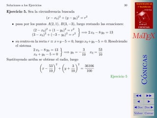 MATEMATICAS
1º Bachillerato
A
s = B + m v
r = A + l u
B
d
CIENCIASCIENCIAS
MaTEX
C´onicas
Doc Doc
Volver Cerrar
Soluciones a los Ejercicios 30
Ejercicio 5. Sea la circunferencia buscada
(x − x0)2
+ (y − y0)2
= r2
pasa por los puntos A(2, 1), B(3, −3), luego restando las ecuaciones:
(2 − x0)2
+ (1 − y0)2
= r2
(3 − x0)2
+ (−3 − y0)2
= r2 =⇒ 2 x0 − 8 y0 = 13
su centro en la recta r ≡ x+y−5 = 0, luego x0 +y0 −5 = 0. Resolviendo
el sistema
2 x0 − 8 y0 = 13
x0 + y0 − 5 = 0
=⇒ y0 = −
3
10
x0 =
53
10
Sustituyendo arriba se obtiene el radio, luego
x −
53
10
2
+ y +
3
10
2
=
36106
100
Ejercicio 5
 