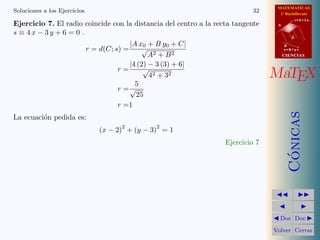 MATEMATICAS
1º Bachillerato
A
s = B + m v
r = A + l u
B
d
CIENCIASCIENCIAS
MaTEX
C´onicas
Doc Doc
Volver Cerrar
Soluciones a los Ejercicios 32
Ejercicio 7. El radio coincide con la distancia del centro a la recta tangente
s ≡ 4 x − 3 y + 6 = 0 .
r = d(C; s) =
|A x0 + B y0 + C|
√
A2 + B2
r =
|4 (2) − 3 (3) + 6|
√
42 + 32
r =
5
√
25
r =1
La ecuaci´on pedida es:
(x − 2)
2
+ (y − 3)
2
= 1
Ejercicio 7
 