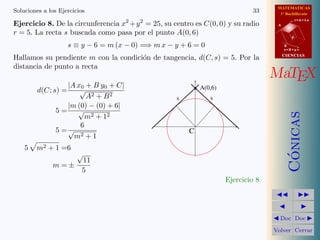 MATEMATICAS
1º Bachillerato
A
s = B + m v
r = A + l u
B
d
CIENCIASCIENCIAS
MaTEX
C´onicas
Doc Doc
Volver Cerrar
Soluciones a los Ejercicios 33
Ejercicio 8. De la circunferencia x2
+y2
= 25, su centro es C(0, 0) y su radio
r = 5. La recta s buscada como pasa por el punto A(0, 6)
s ≡ y − 6 = m (x − 0) =⇒ m x − y + 6 = 0
Hallamos su pendiente m con la condici´on de tangencia, d(C, s) = 5. Por la
distancia de punto a recta
d(C; s) =
|A x0 + B y0 + C|
√
A2 + B2
5 =
|m (0) − (0) + 6|
√
m2 + 12
5 =
6
√
m2 + 1
5 m2 + 1 =6
m = ±
√
11
5
C
s s
A(0,6)
Ejercicio 8
 