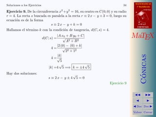 MATEMATICAS
1º Bachillerato
A
s = B + m v
r = A + l u
B
d
CIENCIASCIENCIAS
MaTEX
C´onicas
Doc Doc
Volver Cerrar
Soluciones a los Ejercicios 34
Ejercicio 9. De la circunferencia x2
+y2
= 16, su centro es C(0, 0) y su radio
r = 4. La recta s buscada es paralela a la recta r ≡ 2 x − y + 3 = 0, luego su
ecuaci´on es de la forma
s ≡ 2 x − y + k = 0
Hallamos el t´ermino k con la condici´on de tangencia, d(C, s) = 4.
d(C; s) =
|A x0 + B y0 + C|
√
A2 + B2
4 =
|2 (0) − (0) + k|
√
22 + 12
4 =
|k|
√
5
|k| =4
√
5 =⇒ k = ±4
√
5
Hay dos soluciones:
s ≡ 2 x − y ± 4
√
5 = 0
Ejercicio 9
 