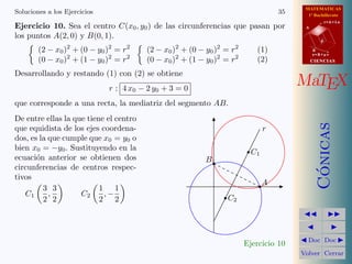 MATEMATICAS
1º Bachillerato
A
s = B + m v
r = A + l u
B
d
CIENCIASCIENCIAS
MaTEX
C´onicas
Doc Doc
Volver Cerrar
Soluciones a los Ejercicios 35
Ejercicio 10. Sea el centro C(x0, y0) de las circunferencias que pasan por
los puntos A(2, 0) y B(0, 1).
(2 − x0)2
+ (0 − y0)2
= r2
(0 − x0)2
+ (1 − y0)2
= r2
(2 − x0)2
+ (0 − y0)2
= r2
(0 − x0)2
+ (1 − y0)2
= r2
(1)
(2)
Desarrollando y restando (1) con (2) se obtiene
r : 4 x0 − 2 y0 + 3 = 0
que corresponde a una recta, la mediatriz del segmento AB.
De entre ellas la que tiene el centro
que equidista de los ejes coordena-
dos, es la que cumple que x0 = y0 o
bien x0 = −y0. Sustituyendo en la
ecuaci´on anterior se obtienen dos
circunferencias de centros respec-
tivos
C1
3
2
,
3
2
C2
1
2
, −
1
2
A
B
r
C1
C2
Ejercicio 10
 