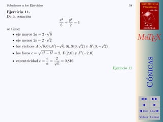 MATEMATICAS
1º Bachillerato
A
s = B + m v
r = A + l u
B
d
CIENCIASCIENCIAS
MaTEX
C´onicas
Doc Doc
Volver Cerrar
Soluciones a los Ejercicios 38
Ejercicio 11.
De la ecuaci´on
x2
6
+
y2
2
= 1
se tiene:
eje mayor 2a = 2 ·
√
6
eje menor 2b = 2 ·
√
2
los v´ertices A(
√
6, 0),A (−
√
6, 0),B(0,
√
2) y B (0, −
√
2)
los focos c = a2 − b2 = 2, F(2, 0) y F (−2, 0)
excentricidad e =
c
a
=
2
√
6
= 0,816
Ejercicio 11
 
