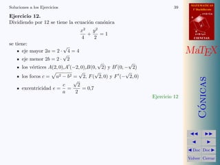 MATEMATICAS
1º Bachillerato
A
s = B + m v
r = A + l u
B
d
CIENCIASCIENCIAS
MaTEX
C´onicas
Doc Doc
Volver Cerrar
Soluciones a los Ejercicios 39
Ejercicio 12.
Dividiendo por 12 se tiene la ecuaci´on can´onica
x2
4
+
y2
2
= 1
se tiene:
eje mayor 2a = 2 ·
√
4 = 4
eje menor 2b = 2 ·
√
2
los v´ertices A(2, 0),A (−2, 0),B(0,
√
2) y B (0, −
√
2)
los focos c = a2 − b2 =
√
2, F(
√
2, 0) y F (−
√
2, 0)
excentricidad e =
c
a
=
√
2
2
= 0,7
Ejercicio 12
 