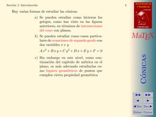 MATEMATICAS
1º Bachillerato
A
s = B + m v
r = A + l u
B
d
CIENCIASCIENCIAS
MaTEX
C´onicas
Doc Doc
Volver Cerrar
Secci´on 1: Introducci´on 4
Hay varias formas de estudiar las c´onicas:
a) Se pueden estudiar como hicieron los
griegos, como has visto en las ﬁguras
anteriores, en t´erminos de intersecciones
del cono con planos.
b) Se pueden estudiar como casos particu-
lares de ecuaciones de segundo grado con
dos variables x e y
A x2
+ B x y + C y2
+ D x + E y + F = 0
c) Sin embargo en este nivel, como con-
tinuaci´on del cap´ıtulo de m´etrica en el
plano, es m´as adecuado estudiarlas co-
mo lugares geom´etricos de puntos que
cumplen cierta propiedad geom´etrica
 