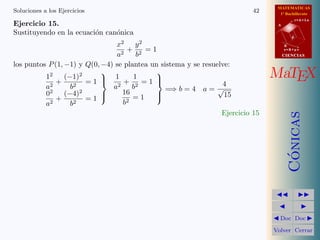 MATEMATICAS
1º Bachillerato
A
s = B + m v
r = A + l u
B
d
CIENCIASCIENCIAS
MaTEX
C´onicas
Doc Doc
Volver Cerrar
Soluciones a los Ejercicios 42
Ejercicio 15.
Sustituyendo en la ecuaci´on can´onica
x2
a2
+
y2
b2
= 1
los puntos P(1, −1) y Q(0, −4) se plantea un sistema y se resuelve:
12
a2
+
(−1)2
b2
= 1
02
a2
+
(−4)2
b2
= 1



1
a2
+
1
b2
= 1
16
b2
= 1



=⇒ b = 4 a =
4
√
15
Ejercicio 15
 