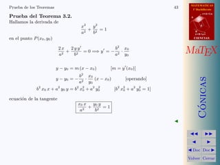 MATEMATICAS
1º Bachillerato
A
s = B + m v
r = A + l u
B
d
CIENCIASCIENCIAS
MaTEX
C´onicas
Doc Doc
Volver Cerrar
Prueba de los Teoremas 43
Prueba del Teorema 3.2.
Hallamos la derivada de
x2
a2
+
y2
b2
= 1
en el punto P(x0, y0)
2 x
a2
+
2 y y
b2
= 0 =⇒ y = −
b2
a2
·
x0
y0
y − y0 = m (x − x0) [m = y (x0)]
y − y0 = −
b2
a2
·
x0
y0
(x − x0) [operando]
b2
x0 x + a2
y0 y = b2
x2
0 + a2
y2
0 [b2
x2
0 + a2
y2
0 = 1]
ecuaci´on de la tangente
x0 x
a2
+
y0 y
b2
= 1
 