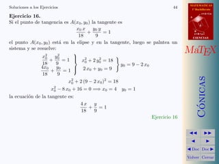 MATEMATICAS
1º Bachillerato
A
s = B + m v
r = A + l u
B
d
CIENCIASCIENCIAS
MaTEX
C´onicas
Doc Doc
Volver Cerrar
Soluciones a los Ejercicios 44
Ejercicio 16.
Si el punto de tangencia es A(x0, y0) la tangente es
x0 x
18
+
y0 y
9
= 1
el punto A(x0, y0) est´a en la elipse y en la tangente, luego se palntea un
sistema y se resuelve:
x2
0
18
+
y2
0
9
= 1
4x0
18
+
y0
9
= 1



x2
0 + 2 y2
0 = 18
2 x0 + y0 = 9
y0 = 9 − 2 x0
x2
0 + 2 (9 − 2 x0)2
= 18
x2
0 − 8 x0 + 16 = 0 =⇒ x0 = 4 y0 = 1
la ecuaci´on de la tangente es:
4 x
18
+
y
9
= 1
Ejercicio 16
 