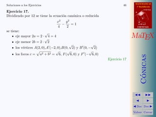 MATEMATICAS
1º Bachillerato
A
s = B + m v
r = A + l u
B
d
CIENCIASCIENCIAS
MaTEX
C´onicas
Doc Doc
Volver Cerrar
Soluciones a los Ejercicios 46
Ejercicio 17.
Dividiendo por 12 se tiene la ecuaci´on can´onica o reducida
x2
4
−
y2
2
= 1
se tiene:
eje mayor 2a = 2 ·
√
4 = 4
eje menor 2b = 2 ·
√
2
los v´ertices A(2, 0),A (−2, 0),B(0,
√
2) y B (0, −
√
2)
los focos c = a2 + b2 =
√
6, F(
√
6, 0) y F (−
√
6, 0)
Ejercicio 17
 