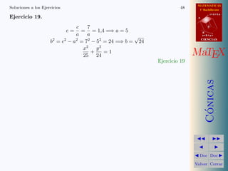 MATEMATICAS
1º Bachillerato
A
s = B + m v
r = A + l u
B
d
CIENCIASCIENCIAS
MaTEX
C´onicas
Doc Doc
Volver Cerrar
Soluciones a los Ejercicios 48
Ejercicio 19.
e =
c
a
=
7
a
= 1,4 =⇒ a = 5
b2
= c2
− a2
= 72
− 52
= 24 =⇒ b =
√
24
x2
25
+
y2
24
= 1
Ejercicio 19
 