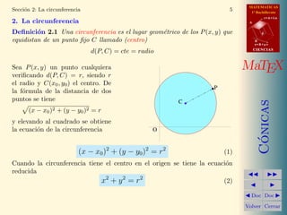 MATEMATICAS
1º Bachillerato
A
s = B + m v
r = A + l u
B
d
CIENCIASCIENCIAS
MaTEX
C´onicas
Doc Doc
Volver Cerrar
Secci´on 2: La circunferencia 5
2. La circunferencia
Deﬁnici´on 2.1 Una circunferencia es el lugar geom´etrico de los P(x, y) que
equidistan de un punto ﬁjo C llamado (centro)
d(P, C) = cte = radio
Sea P(x, y) un punto cualquiera
veriﬁcando d(P, C) = r, siendo r
el radio y C(x0, y0) el centro. De
la f´ormula de la distancia de dos
puntos se tiene
(x − x0)2 + (y − y0)2 = r
y elevando al cuadrado se obtiene
la ecuaci´on de la circunferencia
C
O
P
(x − x0)2
+ (y − y0)2
= r2
(1)
Cuando la circunferencia tiene el centro en el origen se tiene la ecuaci´on
reducida
x2
+ y2
= r2
(2)
 