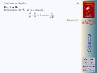 MATEMATICAS
1º Bachillerato
A
s = B + m v
r = A + l u
B
d
CIENCIASCIENCIAS
MaTEX
C´onicas
Doc Doc
Volver Cerrar
Soluciones a los Ejercicios 50
Ejercicio 21.
Sustituyendo P(3
√
5, −2) en la ecuaci´on
x2
25
−
y2
b2
= 1 =⇒ b =
10
√
20
Ejercicio 21
 