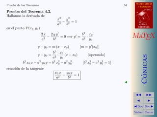 MATEMATICAS
1º Bachillerato
A
s = B + m v
r = A + l u
B
d
CIENCIASCIENCIAS
MaTEX
C´onicas
Doc Doc
Volver Cerrar
Prueba de los Teoremas 51
Prueba del Teorema 4.2.
Hallamos la derivada de
x2
a2
−
y2
b2
= 1
en el punto P(x0, y0)
2 x
a2
−
2 y y
b2
= 0 =⇒ y =
b2
a2
·
x0
y0
y − y0 = m (x − x0) [m = y (x0)]
y − y0 =
b2
a2
·
x0
y0
(x − x0) [operando]
b2
x0 x − a2
y0 y = b2
x2
0 − a2
y2
0 [b2
x2
0 − a2
y2
0 = 1]
ecuaci´on de la tangente
x0 x
a2
−
y0 y
b2
= 1
 