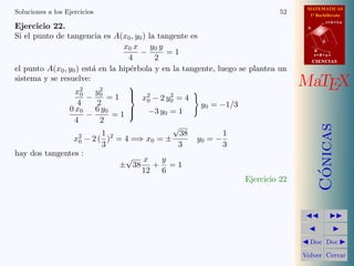 MATEMATICAS
1º Bachillerato
A
s = B + m v
r = A + l u
B
d
CIENCIASCIENCIAS
MaTEX
C´onicas
Doc Doc
Volver Cerrar
Soluciones a los Ejercicios 52
Ejercicio 22.
Si el punto de tangencia es A(x0, y0) la tangente es
x0 x
4
−
y0 y
2
= 1
el punto A(x0, y0) est´a en la hip´erbola y en la tangente, luego se plantea un
sistema y se resuelve:
x2
0
4
−
y2
0
2
= 1
0 x0
4
−
6 y0
2
= 1



x2
0 − 2 y2
0 = 4
−3 y0 = 1
y0 = −1/3
x2
0 − 2 (
1
3
)2
= 4 =⇒ x0 = ±
√
38
3
y0 = −
1
3
hay dos tangentes :
±
√
38
x
12
+
y
6
= 1
Ejercicio 22
 