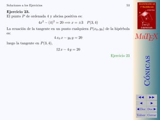 MATEMATICAS
1º Bachillerato
A
s = B + m v
r = A + l u
B
d
CIENCIASCIENCIAS
MaTEX
C´onicas
Doc Doc
Volver Cerrar
Soluciones a los Ejercicios 53
Ejercicio 23.
El punto P de ordenada 4 y abcisa positiva es:
4x2
− (4)2
= 20 =⇒ x = ±3 P(3, 4)
La ecuaci´on de la tangente en un punto cualquiera P(x0, y0) de la hip´erbola
es:
4 x0 x − y0 y = 20
luego la tangente en P(3, 4),
12 x − 4 y = 20
Ejercicio 23
 