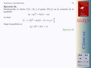 MATEMATICAS
1º Bachillerato
A
s = B + m v
r = A + l u
B
d
CIENCIASCIENCIAS
MaTEX
C´onicas
Doc Doc
Volver Cerrar
Soluciones a los Ejercicios 55
Ejercicio 24.
Sustituyendo el v´ertice V (1, −2) y el punto P(4, 1) en la ecuaci´on de la
par´abola
(y − y0)2
= 2 p (x − x0)
se tiene
(1 − (−2))2
= 2 p (4 − 1) =⇒ p =
3
2
luego la par´abola es
(y + 2)2
= 3 (x − 1)
Ejercicio 24
 