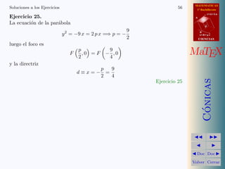 MATEMATICAS
1º Bachillerato
A
s = B + m v
r = A + l u
B
d
CIENCIASCIENCIAS
MaTEX
C´onicas
Doc Doc
Volver Cerrar
Soluciones a los Ejercicios 56
Ejercicio 25.
La ecuaci´on de la par´abola
y2
= −9 x = 2 p x =⇒ p = −
9
2
luego el foco es
F
p
2
, 0 = F −
9
4
, 0
y la directriz
d ≡ x = −
p
2
=
9
4
Ejercicio 25
 