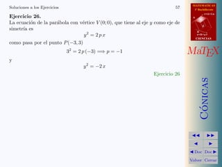 MATEMATICAS
1º Bachillerato
A
s = B + m v
r = A + l u
B
d
CIENCIASCIENCIAS
MaTEX
C´onicas
Doc Doc
Volver Cerrar
Soluciones a los Ejercicios 57
Ejercicio 26.
La ecuaci´on de la par´abola con v´ertice V (0; 0), que tiene al eje y como eje de
simetr´ıa es
y2
= 2 p x
como pasa por el punto P(−3, 3)
32
= 2 p (−3) =⇒ p = −1
y
y2
= −2 x
Ejercicio 26
 