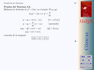 MATEMATICAS
1º Bachillerato
A
s = B + m v
r = A + l u
B
d
CIENCIASCIENCIAS
MaTEX
C´onicas
Doc Doc
Volver Cerrar
Prueba de los Teoremas 59
Prueba del Teorema 5.2.
Hallamos la derivada de y2
= 2 p x en el punto P(x0, y0)
2 y y = 2 p =⇒ y =
p
y0
y − y0 = m (x − x0) [m = y (x0)]
y − y0 =
p
y0
(x − x0) [operando]
y y0 − y2
0 = p (x − x0) [y2
0 = 2 p x0]
y y0 = p x + p x0
ecuaci´on de la tangente
y y0 = p x + p x0
 