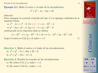 MATEMATICAS
1º Bachillerato
A
s = B + m v
r = A + l u
B
d
CIENCIASCIENCIAS
MaTEX
C´onicas
Doc Doc
Volver Cerrar
Secci´on 2: La circunferencia 6
Ejemplo 2.1. Halla el centro y el radio de la circunferencia
x2
+ y2
− 4 x − 6 y = 12
Soluci´on:
Para conseguir la ecuaci´on reducida del tipo (1) se agrupan cuadrados de la
siguiente forma
x2
− 4 x = x2
− 2 · 2 x + 4 − 4 = (x − 2)2
− 4
y2
− 6 y = y2
− 2 · 3 y + 9 − 9 = (y − 3)2
− 9
sustituyendo en la expresi´on dada se obtiene
(x − 2)2
− 4 + (y − 3)2
− 9 = 12 =⇒ (x − 2)2
+ (y − 3)2
= 25
luego el centro es C(2, 3) y el radio r = 5
Ejercicio 1. Halla el centro y el radio de las circunferencias:
a) x2
+ y2
− 4 x + 10 y + 25 = 0
b) x2
+ y2
− 18 x − 9 = 0
Ejercicio 2. Escribir la ecuaci´on de las circunferencias:
a) De centro C(1, 1) y radio r = 3.
b) De centro C(0, 0) y radio r = 2.
 