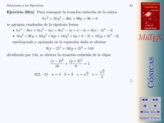 MATEMATICAS
1º Bachillerato
A
s = B + m v
r = A + l u
B
d
CIENCIASCIENCIAS
MaTEX
C´onicas
Doc Doc
Volver Cerrar
Soluciones a los Ejercicios 61
Ejercicio 29(a) Para conseguir la ecuaci´on reducida de la c´onica
9 x2
+ 16 y2
− 36x + 96y + 36 = 0
se agrupan cuadrados de la siguiente forma
9 x2
− 36 x = 9(x2
− 4x) = 9(x2
− 4x + 4 − 4) = 9[(x − 2)2
− 4]
16 y2
+ 96 y = 16(y2
+ 6y) = 16(y2
+ 6y + 9 − 9) = 16[(y + 3)2
− 9]
sustituyendo y operando en la expresi´on dada se obtiene
9(x − 2)2
+ 16(y + 3)2
= 144
dividiendo por 144, se obtiene la ecuaci´on reducida de la elipse
(x − 2)2
16
+
(y + 3)2
9
= 1
0(2, −3) a = 4 b = 3 c =
√
7 e =
√
7
4
 
