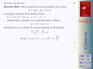 MATEMATICAS
1º Bachillerato
A
s = B + m v
r = A + l u
B
d
CIENCIASCIENCIAS
MaTEX
C´onicas
Doc Doc
Volver Cerrar
Soluciones a los Ejercicios 62
Ejercicio 29(b) Para conseguir la ecuaci´on reducida de la c´onica
x2
− 4 y2
− 2 x − 3 = 0
se agrupan cuadrados de la siguiente forma
x2
− 2 x = x2
− 2x + 1 − 1 = (x − 1)2
− 1
sustituyendo y operando en la expresi´on dada se obtiene
(x − 1)2
− 4 y2
= 4
dividiendo por 4, se obtiene la ecuaci´on reducida de la hip´erbola
(x − 1)2
4
−
y2
1
= 1
0(1, 0) a = 2 b = 1 c =
√
5 e =
√
5
2
 