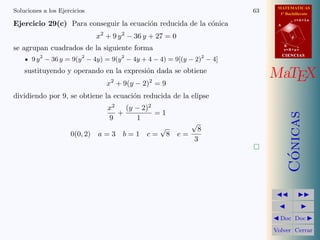 MATEMATICAS
1º Bachillerato
A
s = B + m v
r = A + l u
B
d
CIENCIASCIENCIAS
MaTEX
C´onicas
Doc Doc
Volver Cerrar
Soluciones a los Ejercicios 63
Ejercicio 29(c) Para conseguir la ecuaci´on reducida de la c´onica
x2
+ 9 y2
− 36 y + 27 = 0
se agrupan cuadrados de la siguiente forma
9 y2
− 36 y = 9(y2
− 4y) = 9(y2
− 4y + 4 − 4) = 9[(y − 2)2
− 4]
sustituyendo y operando en la expresi´on dada se obtiene
x2
+ 9(y − 2)2
= 9
dividiendo por 9, se obtiene la ecuaci´on reducida de la elipse
x2
9
+
(y − 2)2
1
= 1
0(0, 2) a = 3 b = 1 c =
√
8 e =
√
8
3
 