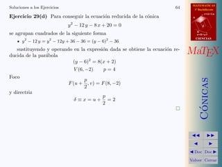 MATEMATICAS
1º Bachillerato
A
s = B + m v
r = A + l u
B
d
CIENCIASCIENCIAS
MaTEX
C´onicas
Doc Doc
Volver Cerrar
Soluciones a los Ejercicios 64
Ejercicio 29(d) Para conseguir la ecuaci´on reducida de la c´onica
y2
− 12 y − 8 x + 20 = 0
se agrupan cuadrados de la siguiente forma
y2
− 12 y = y2
− 12y + 36 − 36 = (y − 6)2
− 36
sustituyendo y operando en la expresi´on dada se obtiene la ecuaci´on re-
ducida de la par´abola
(y − 6)2
= 8(x + 2)
V (6, −2) p = 4
Foco
F(u +
p
2
, v) = F(8, −2)
y directriz
δ ≡ x = u +
p
2
= 2
 