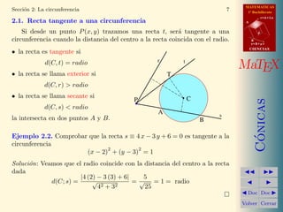 MATEMATICAS
1º Bachillerato
A
s = B + m v
r = A + l u
B
d
CIENCIASCIENCIAS
MaTEX
C´onicas
Doc Doc
Volver Cerrar
Secci´on 2: La circunferencia 7
2.1. Recta tangente a una circunferencia
Si desde un punto P(x, y) trazamos una recta t, ser´a tangente a una
circunferencia cuando la distancia del centro a la recta coincida con el radio.
• la recta es tangente si
d(C, t) = radio
• la recta se llama exterior si
d(C, r) > radio
• la recta se llama secante si
d(C, s) < radio
la intersecta en dos puntos A y B.
P C
r
s
t
T
A
B
Ejemplo 2.2. Comprobar que la recta s ≡ 4 x − 3 y + 6 = 0 es tangente a la
circunferencia
(x − 2)
2
+ (y − 3)
2
= 1
Soluci´on: Veamos que el radio coincide con la distancia del centro a la recta
dada
d(C; s) =
|4 (2) − 3 (3) + 6|
√
42 + 32
=
5
√
25
= 1 = radio
 