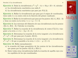 MATEMATICAS
1º Bachillerato
A
s = B + m v
r = A + l u
B
d
CIENCIASCIENCIAS
MaTEX
C´onicas
Doc Doc
Volver Cerrar
Secci´on 2: La circunferencia 8
Ejercicio 3. Dada la circunferencia x2
+ y2
− 4 x + 10 y + 25 = 0, calcular:
a) La circunferencia conc´entrica con radio 8
b) La circunferencia conc´entrica que pase por P(2, 2).
Ejercicio 4. Hallar la circunferencia que pasa por el origen de coordenadas,
tiene radio 4 y su centro est´a en la bisectriz del primer cuadrante.
Ejercicio 5. Hallar la circunferencia que pasa por los puntos A(2, 1), B(3, −3)
y tiene su centro en la recta r ≡ x + y − 5 = 0.
Ejercicio 6. Los extremos del di´ametro de una circunferencia son los puntos
A(2, 1), B(3, −3). Calcular su ecuaci´on.
Ejercicio 7. Hallar la ecuaci´on de la circunferencia de centro C(2, 3) y tan-
gente a la recta s ≡ 4 x − 3 y + 6 = 0.
Ejercicio 8. Determinar la ecuaci´on de la recta tangente a la circunferencia
x2
+ y2
= 25 que pasa por el punto A(0, 6).
Ejercicio 9. Determinar la ecuaci´on de la recta tangente a la circunferencia
x2
+ y2
= 16 que es paralela a la recta r ≡ 2 x − y + 3 = 0.
Ejercicio 10. Halla razonadamente:
a) la ecuaci´on del lugar geom´etrico de los centros de las circunferencias
que pasan por los puntos A(2, 0) y B(0, 1).
b) Entre todas estas circunferencias halla la ecuaci´on de aqu´ella cuyo cen-
tro equidista de los ejes coordenados.
 