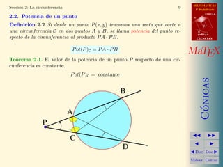 MATEMATICAS
1º Bachillerato
A
s = B + m v
r = A + l u
B
d
CIENCIASCIENCIAS
MaTEX
C´onicas
Doc Doc
Volver Cerrar
Secci´on 2: La circunferencia 9
2.2. Potencia de un punto
Deﬁnici´on 2.2 Si desde un punto P(x, y) trazamos una recta que corte a
una circunferencia C en dos puntos A y B, se llama potencia del punto re-
specto de la circunferencia al producto PA · PB.
Pot(P)C = PA · PB
Teorema 2.1. El valor de la potencia de un punto P respecto de una cir-
cunferencia es constante.
Pot(P)C = constante
B
A
P
D
C
 