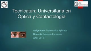Tecnicatura Universitaria en
Óptica y Contactología
Asignatura: Matemática Aplicada
Docente: Marcela Fernícola
Año: 2019
 