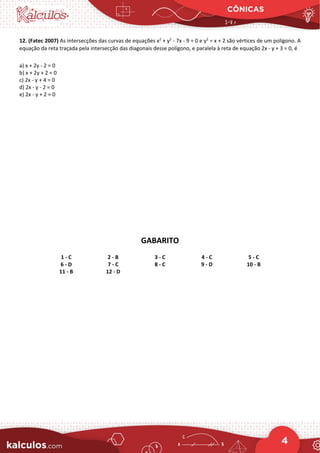 CÔNICAS
4
12. (Fatec 2007) As intersecções das curvas de equações x2
+ y2
- 7x - 9 = 0 e y2
= x + 2 são vértices de um polígono. A
equação da reta traçada pela intersecção das diagonais desse polígono, e paralela à reta de equação 2x - y + 3 = 0, é
a) x + 2y - 2 = 0
b) x + 2y + 2 = 0
c) 2x - y + 4 = 0
d) 2x - y - 2 = 0
e) 2x - y + 2 = 0
GABARITO
1 - C 2 - B 3 - C 4 - C 5 - C
6 - D 7 - C 8 - C 9 - D 10 - B
11 - B 12 - D
 